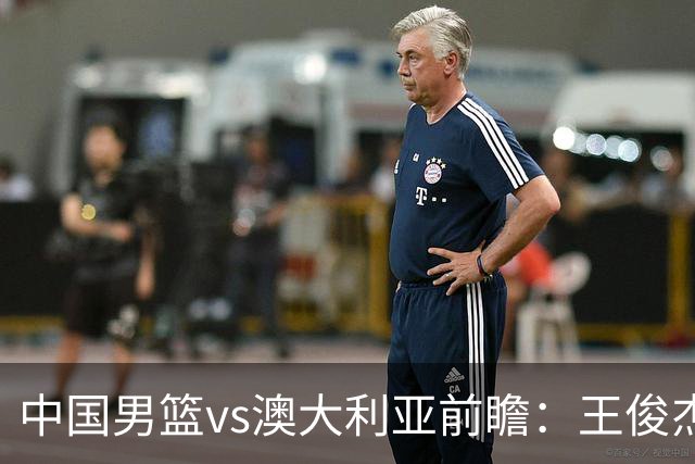 中国男篮vs澳大利亚前瞻：王俊杰徐昕或领衔年轻阵容 杨瀚森无缘大名单